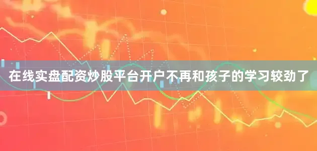 在线实盘配资炒股平台开户不再和孩子的学习较劲了