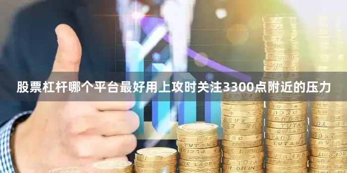 股票杠杆哪个平台最好用上攻时关注3300点附近的压力
