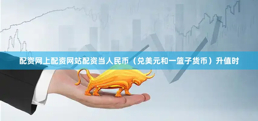 配资网上配资网站配资当人民币（兑美元和一篮子货币）升值时