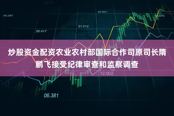 炒股资金配资农业农村部国际合作司原司长隋鹏飞接受纪律审查和监察调查