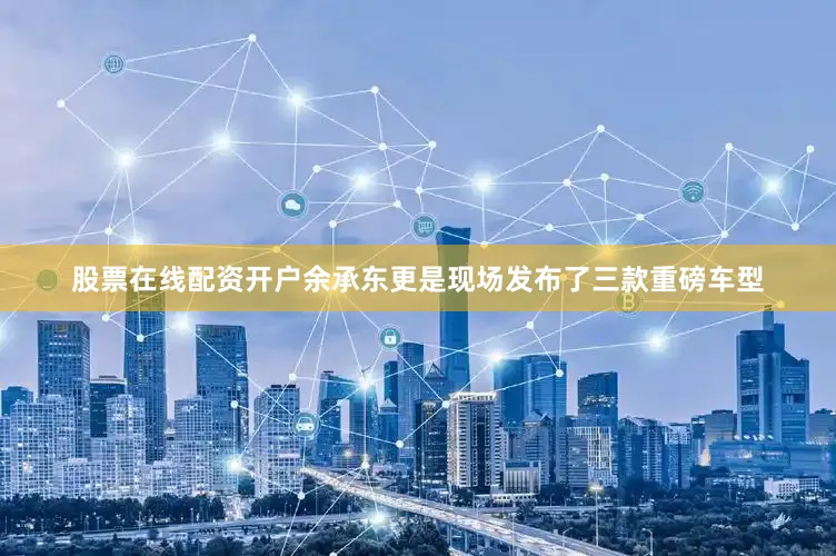 股票在线配资开户余承东更是现场发布了三款重磅车型
