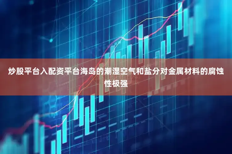 炒股平台入配资平台海岛的潮湿空气和盐分对金属材料的腐蚀性极强