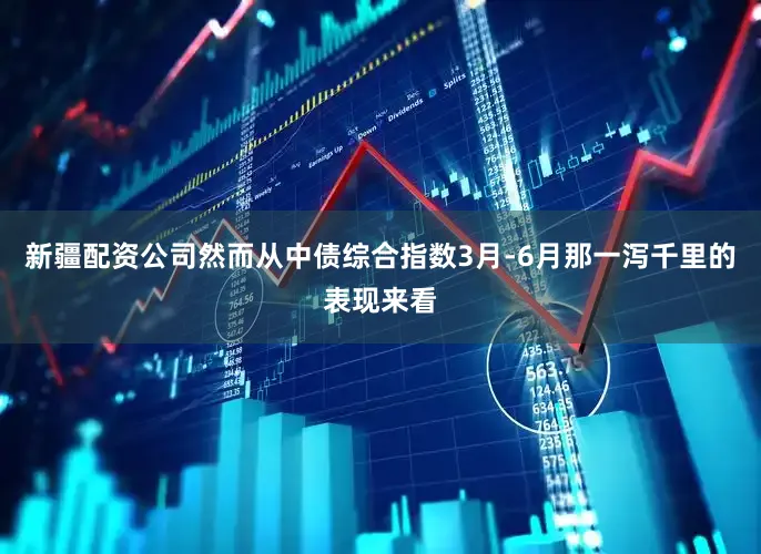 新疆配资公司然而从中债综合指数3月-6月那一泻千里的表现来看