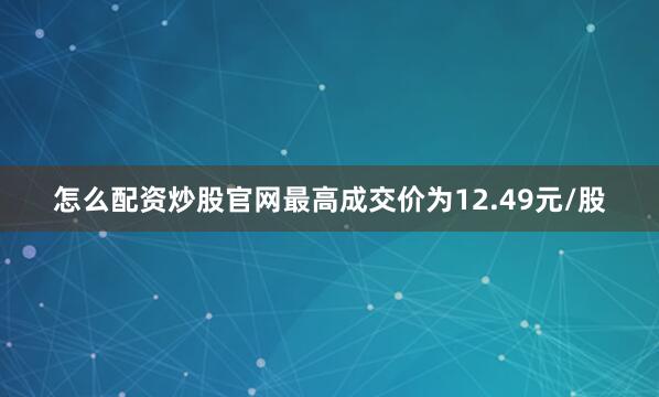 怎么配资炒股官网最高成交价为12.49元/股