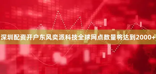 深圳配资开户东风奕派科技全球网点数量将达到2000+