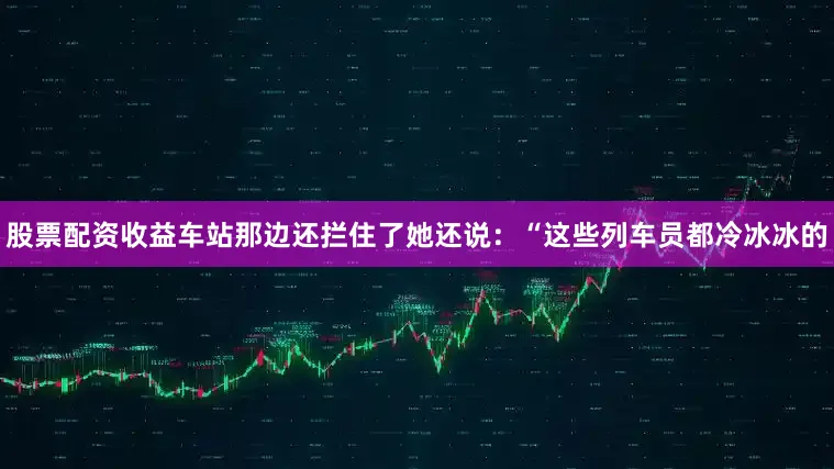 股票配资收益车站那边还拦住了她还说：“这些列车员都冷冰冰的