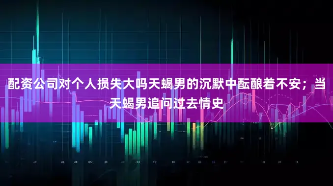 配资公司对个人损失大吗天蝎男的沉默中酝酿着不安；当天蝎男追问过去情史